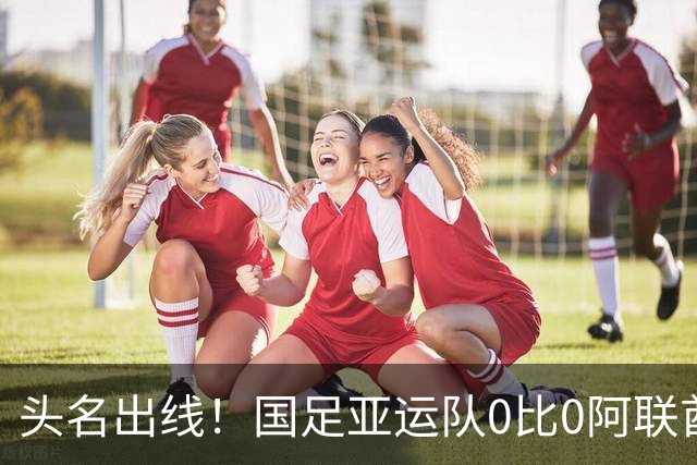 头名出线！国足亚运队0比0阿联酋 李昊神扑救险