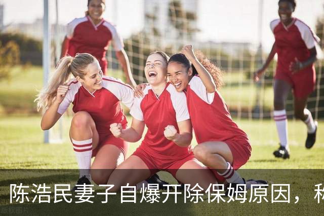陈浩民妻子自爆开除保姆原因，称对方太没边界，经常偷听家里隐私